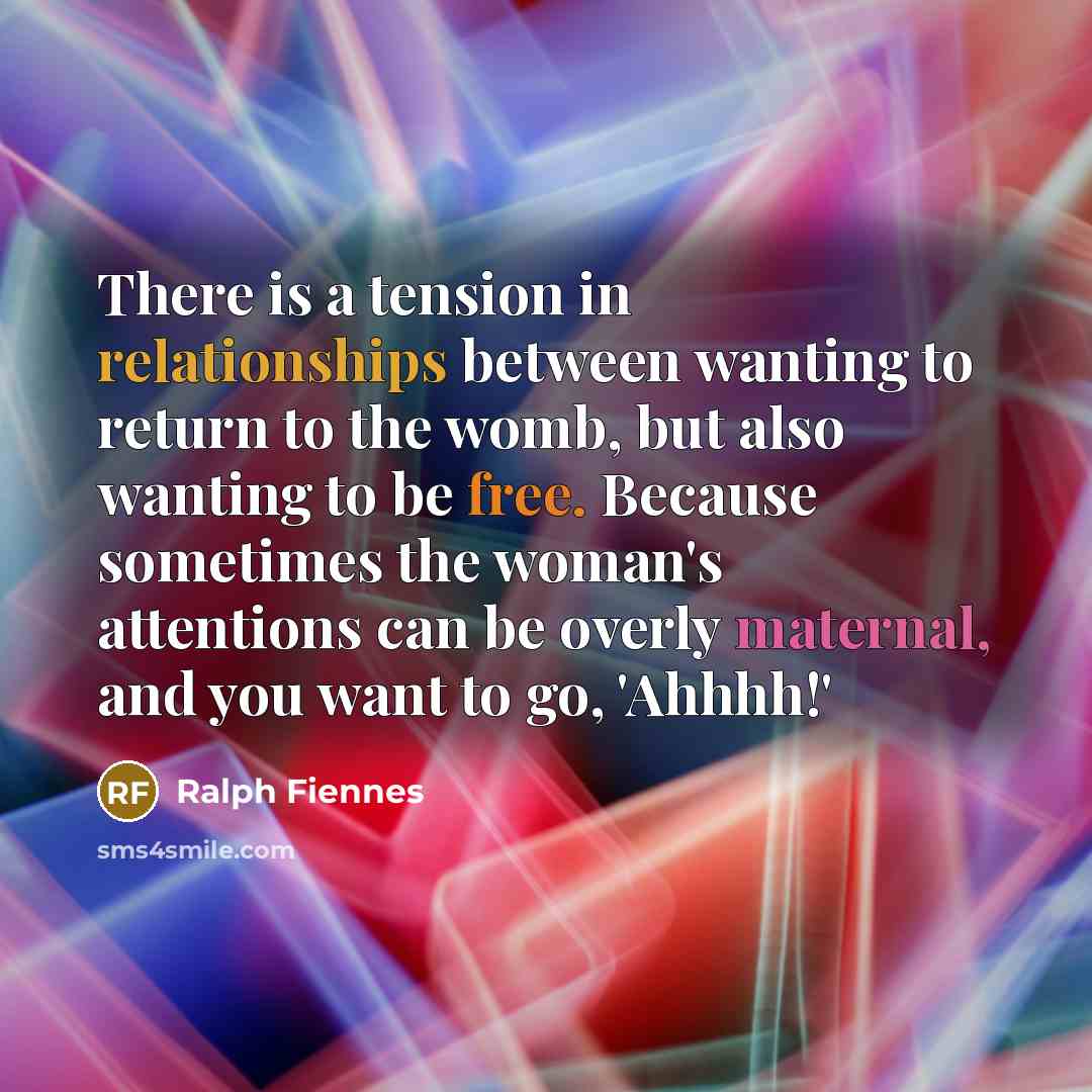 “There is a tension in relationships between wanting to return to the womb, but also wanting to be free. Because sometimes the woman's attentions can be overly maternal, and you want to go, 'Ahhhh!'” quote by Ralph Fiennes
