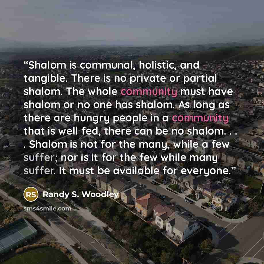 “Shalom is communal, holistic, and tangible. There is no private or partial shalom. The whole community must have shalom or no one has shalom. As long as there are hungry people in a community that is well fed, there can be no shalom. . . . Shalom is not for the many, while a few suffer; nor is it…” quote by Randy S. Woodley
