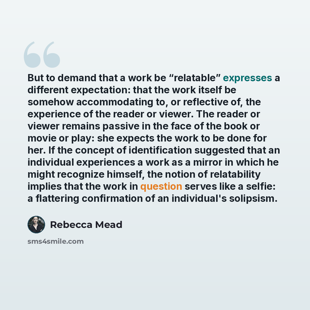 “But to demand that a work be “relatable” expresses a different expectation: that the work itself be somehow accommodating to, or reflective of, the experience of the reader or viewer. The reader or viewer remains passive in the face of the book or movie or play: she expects the work to be done for…” quote by Rebecca Mead