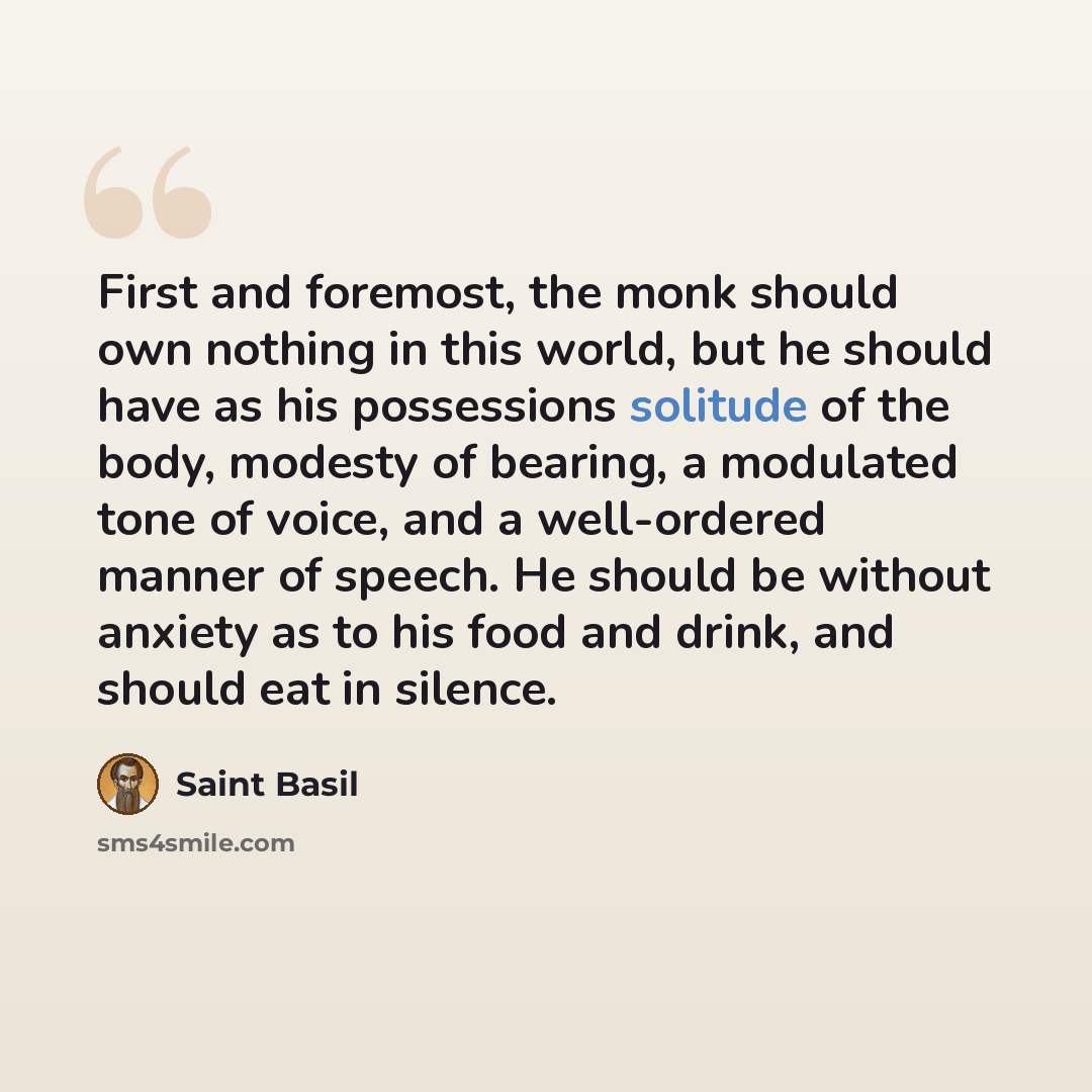 “First and foremost, the monk should own nothing in this world, but he should have as his possessions solitude of the body, modesty of bearing, a modulated tone of voice, and a well-ordered manner of speech. He should be without anxiety as to his food and drink, and should eat in silence.” quote by Saint Basil