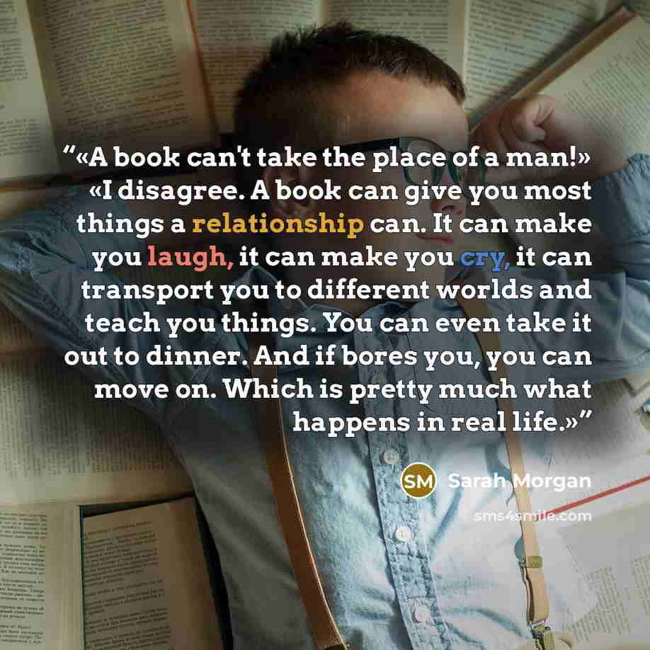 “A book can't take the place of a man!» «I disagree. A book can give you most things a relationship can. It can make you laugh, it can make you cry, it can transport you to different worlds and teach you things. You can even take it out to dinner. And if bores you, you can move on. Which is pretty…” quote by Sarah Morgan