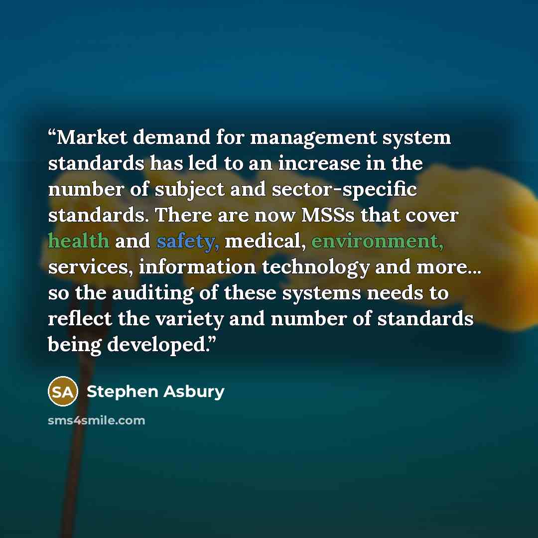 “Market demand for management system standards has led to an increase in the number of subject and sector-specific standards. There are now MSSs that cover health and safety, medical, environment, services, information technology and more... so the auditing of these systems needs to reflect the…” quote by Stephen Asbury