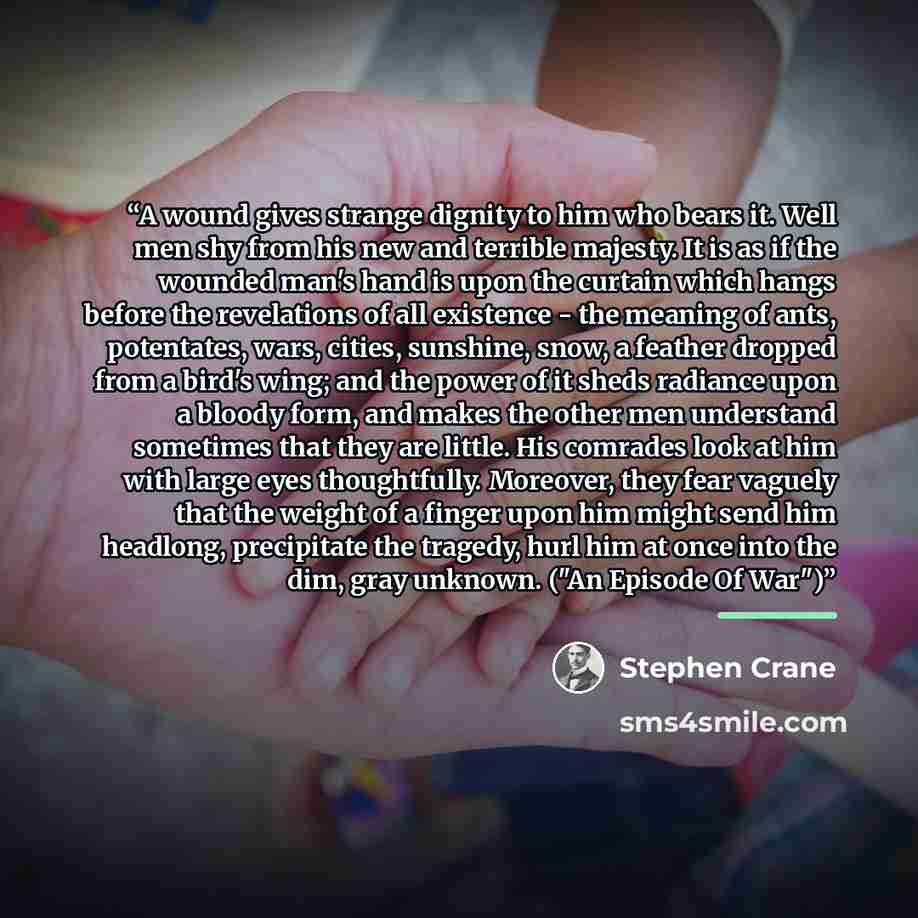 “A wound gives strange dignity to him who bears it. Well men shy from his new and terrible majesty. It is as if the wounded man's hand is upon the curtain which hangs before the revelations of all existence - the meaning of ants, potentates, wars, cities, sunshine, snow, a feather dropped from a…” quote by Stephen Crane