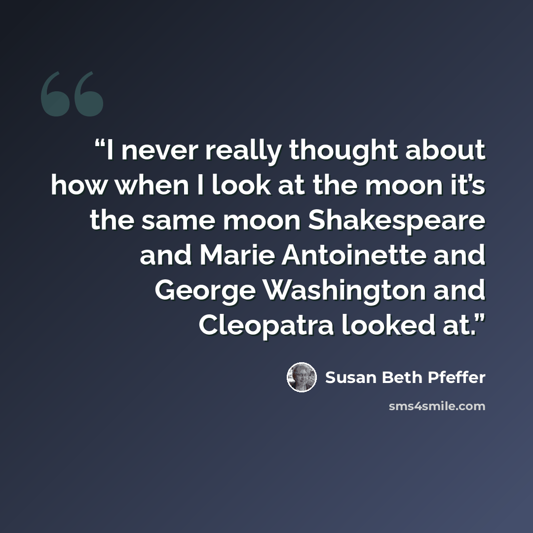 “I never really thought about how when I look at the moon it’s the same moon Shakespeare and Marie Antoinette and George Washington and Cleopatra looked at.” quote by Susan Beth Pfeffer
