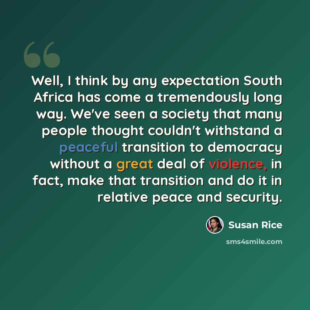 “Well, I think by any expectation South Africa has come a tremendously long way. We've seen a society that many people thought couldn't withstand a peaceful transition to democracy without a great deal of violence, in fact, make that transition and do it in relative peace and security.” quote by Susan Rice