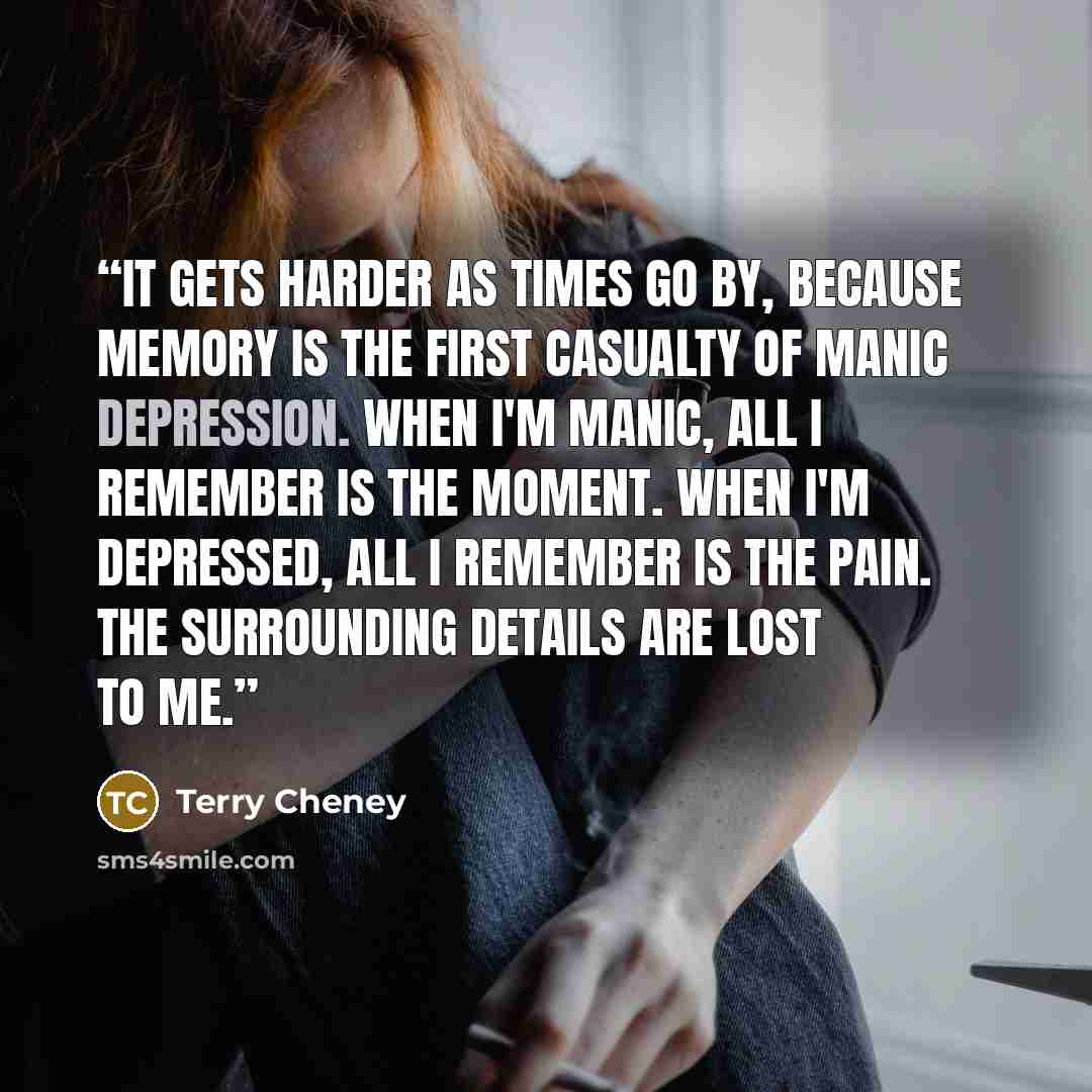 “It gets harder as times go by, because memory is the first casualty of manic depression. When I'm manic, all I remember is the moment. When I'm depressed, all I remember is the pain. The surrounding details are lost to me.” quote by Terry Cheney