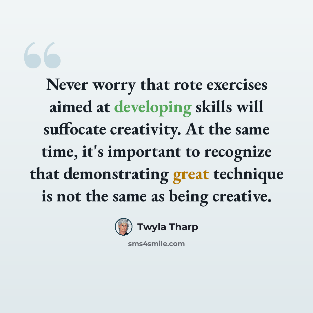 “Never worry that rote exercises aimed at developing skills will suffocate creativity. At the same time, it's important to recognize that demonstrating great technique is not the same as being creative.” quote by Twyla Tharp
