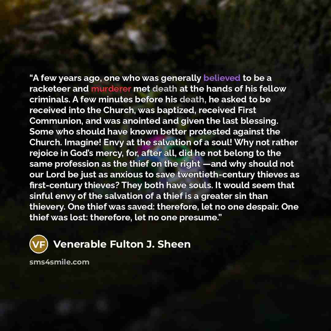 “A few years ago, one who was generally believed to be a racketeer and murderer met death at the hands of his fellow criminals. A few minutes before his death, he asked to be received into the Church, was baptized, received First Communion, and was anointed and given the last blessing. Some who…” quote by Venerable Fulton J. Sheen