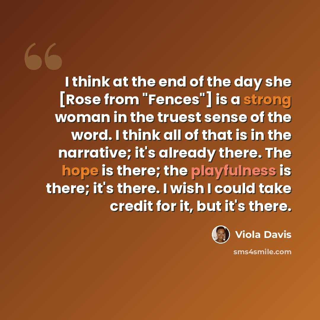“I think at the end of the day she [Rose from "Fences"] is a strong woman in the truest sense of the word. I think all of that is in the narrative; it's already there. The hope is there; the playfulness is there; it's there. I wish I could take credit for it, but it's there.” quote by Viola Davis