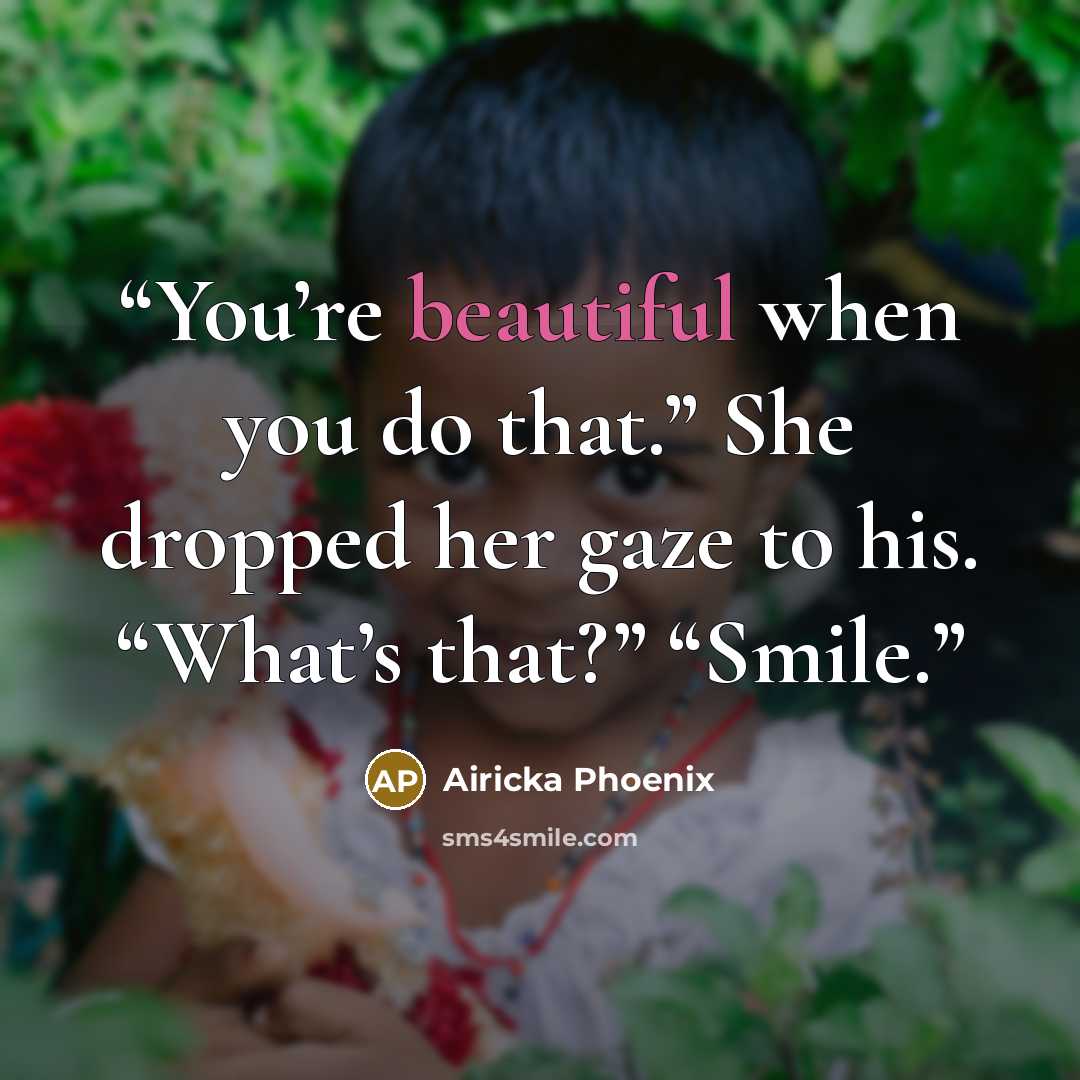 “You’re beautiful when you do that.” She dropped her gaze to his. “What’s that?” “Smile.” quote by Airicka Phoenix