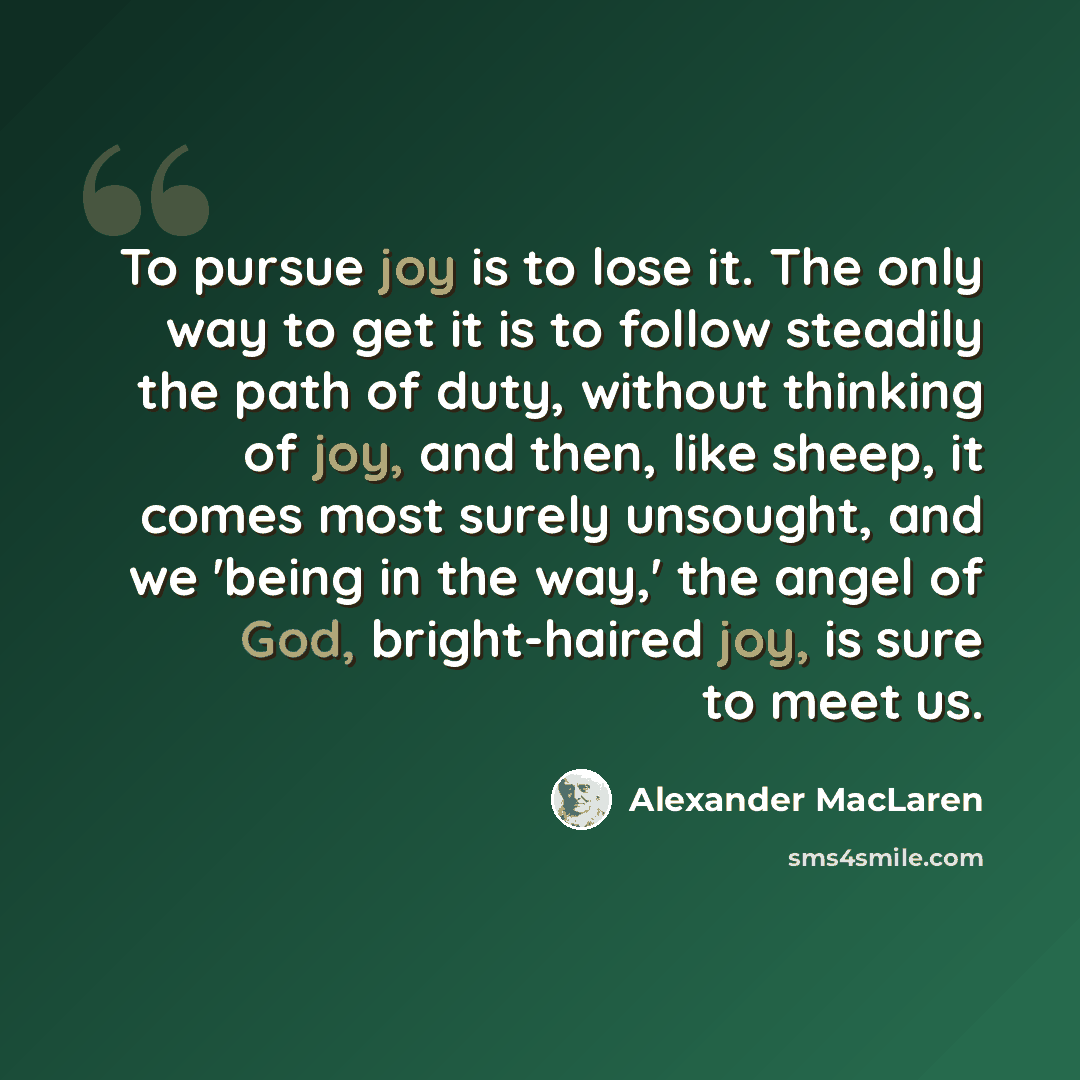 “To pursue joy is to lose it. The only way to get it is to follow steadily the path of duty, without thinking of joy, and then, like sheep, it comes most surely unsought, and we 'being in the way,' the angel of God, bright-haired joy, is sure to meet us.” quote by Alexander MacLaren