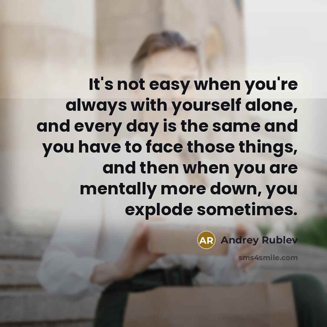 “It's not easy when you're always with yourself alone, and every day is the same and you have to face those things, and then when you are mentally more down, you explode sometimes.” quote by Andrey Rublev