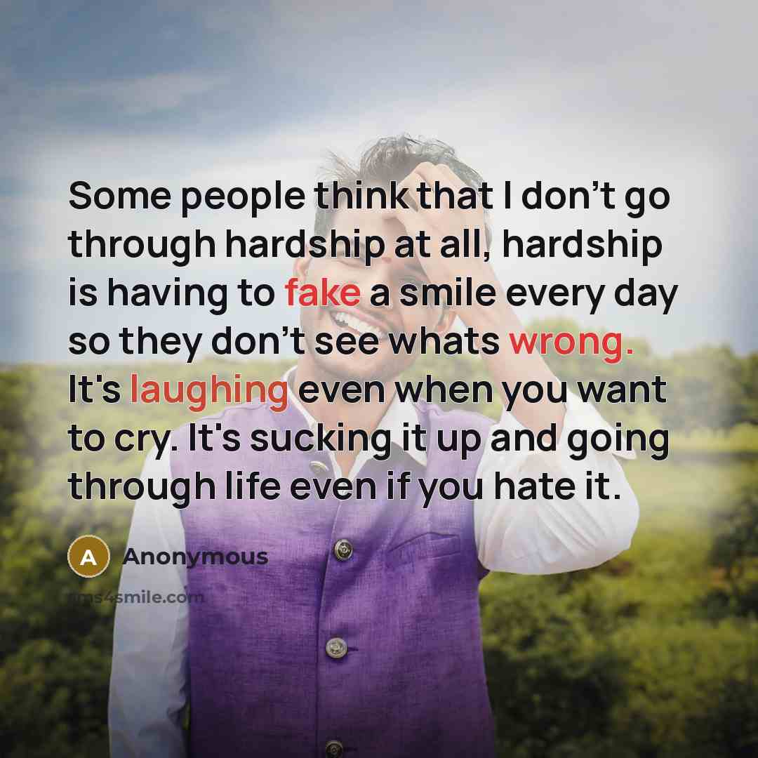 “Some people think that I don't go through hardship at all, hardship is having to fake a smile every day so they don't see whats wrong. It's laughing even when you want to cry. It's sucking it up and going through life even if you hate it.” quote by Anonymous