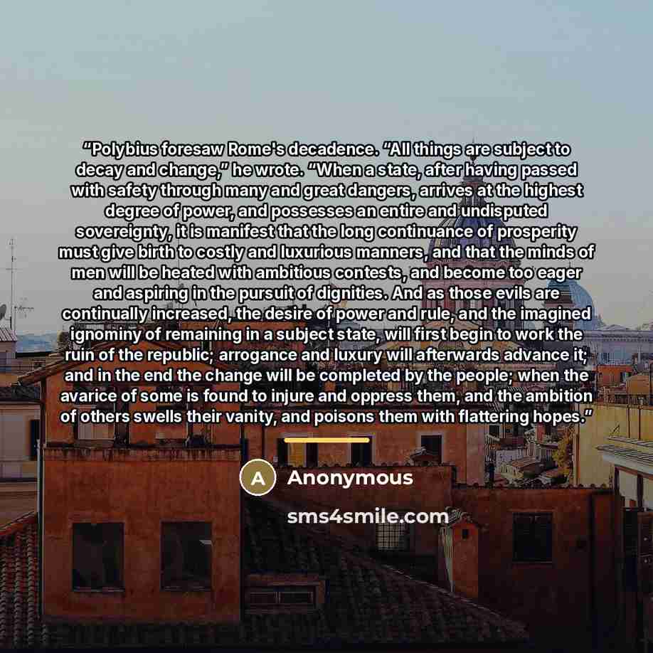 “Polybius foresaw Rome's decadence. “All things are subject to decay and change,” he wrote. “When a state, after having passed with safety through many and great dangers, arrives at the highest degree of power, and possesses an entire and undisputed sovereignty, it is manifest that the long…” quote by Anonymous