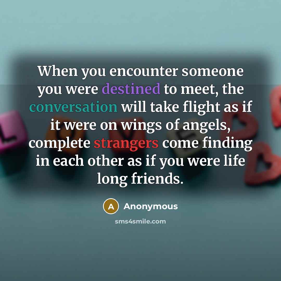 “When you encounter someone you were destined to meet, the conversation will take flight as if it were on wings of angels, complete strangers come finding in each other as if you were life long friends.” quote by Anonymous