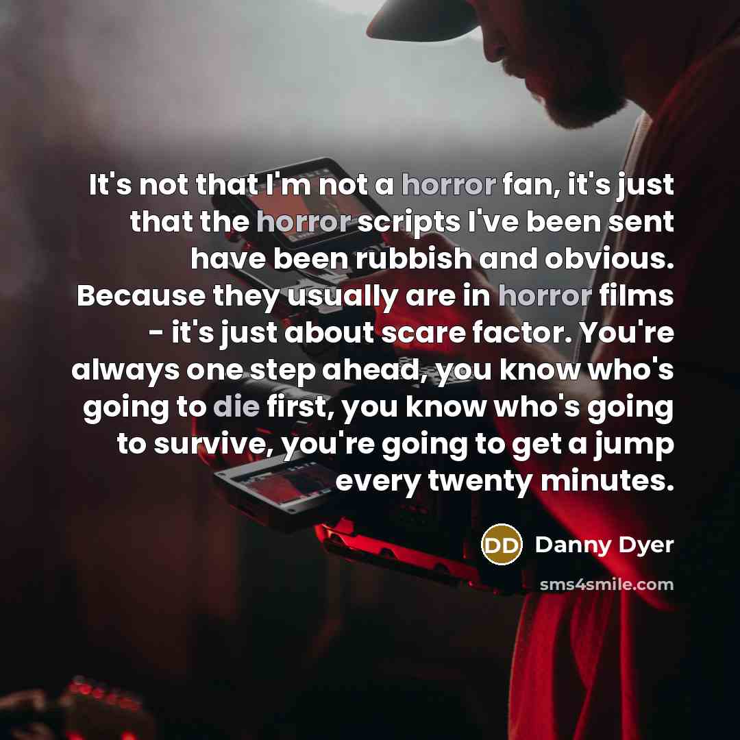 “It's not that I'm not a horror fan, it's just that the horror scripts I've been sent have been rubbish and obvious. Because they usually are in horror films - it's just about scare factor. You're always one step ahead, you know who's going to die first, you know who's going to survive, you're…” quote by Danny Dyer
