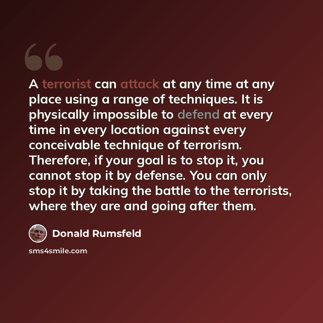 “A terrorist can attack at any time at any place using a range of techniques. It is physically impossible to defend at every time in every location against every conceivable technique of terrorism. Therefore, if your goal is to stop it, you cannot stop it by defense. You can only stop it by taking…” quote by Donald Rumsfeld
