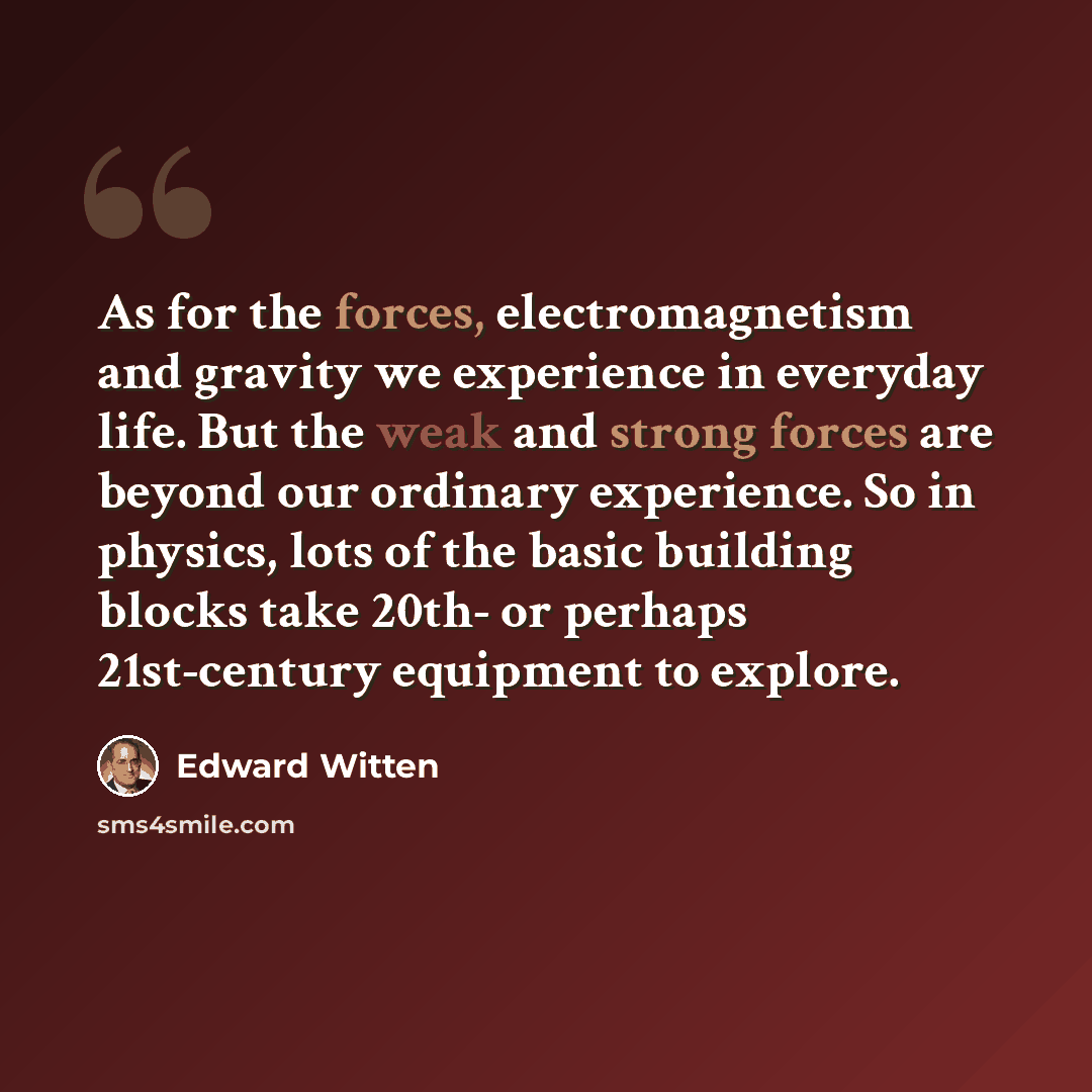 “As for the forces, electromagnetism and gravity we experience in everyday life. But the weak and strong forces are beyond our ordinary experience. So in physics, lots of the basic building blocks take 20th- or perhaps 21st-century equipment to explore.” quote by Edward Witten