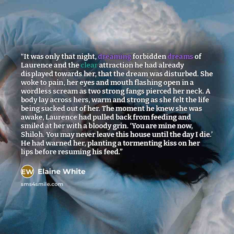 “It was only that night, dreaming forbidden dreams of Laurence and the clear attraction he had already displayed towards her, that the dream was disturbed. She woke to pain, her eyes and mouth flashing open in a wordless scream as two strong fangs pierced her neck. A body lay across hers, warm and…” quote by Elaine White