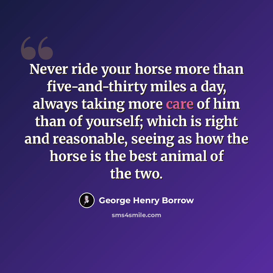 “Never ride your horse more than five-and-thirty miles a day, always taking more care of him than of yourself; which is right and reasonable, seeing as how the horse is the best animal of the two.” quote by George Henry Borrow