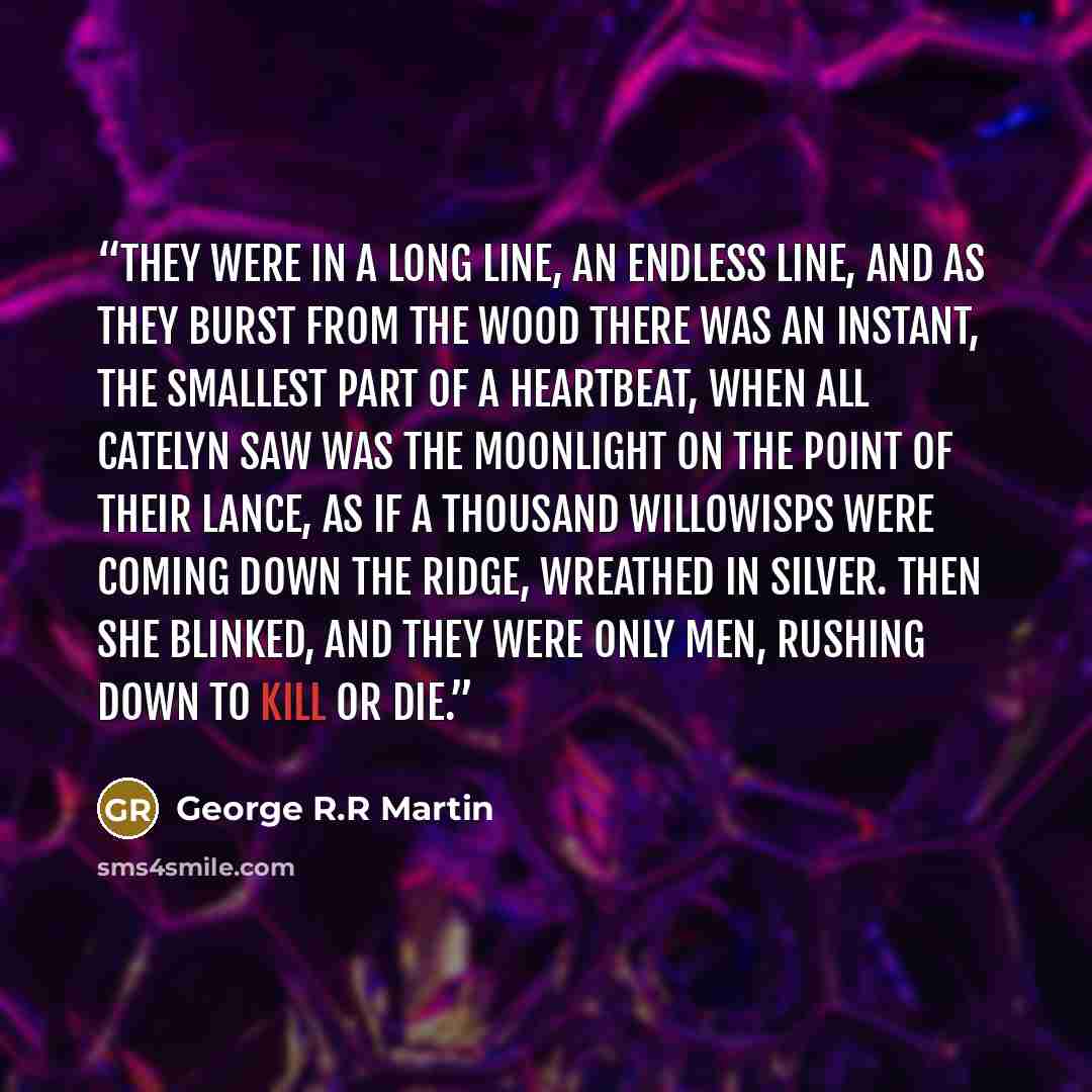 “They were in a long line, an endless line, and as they burst from the wood there was an instant, the smallest part of a heartbeat, when all Catelyn saw was the moonlight on the point of their lance, as if a thousand willowisps were coming down the ridge, wreathed in silver. Then she blinked, and…” quote by George R.R Martin