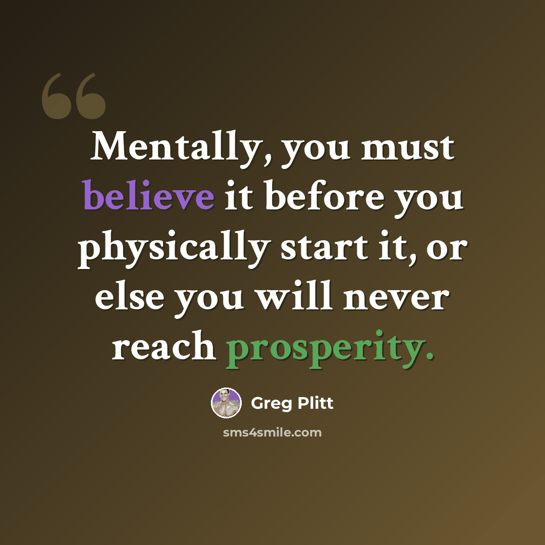 “Mentally, you must believe it before you physically start it, or else you will never reach prosperity.” quote by Greg Plitt