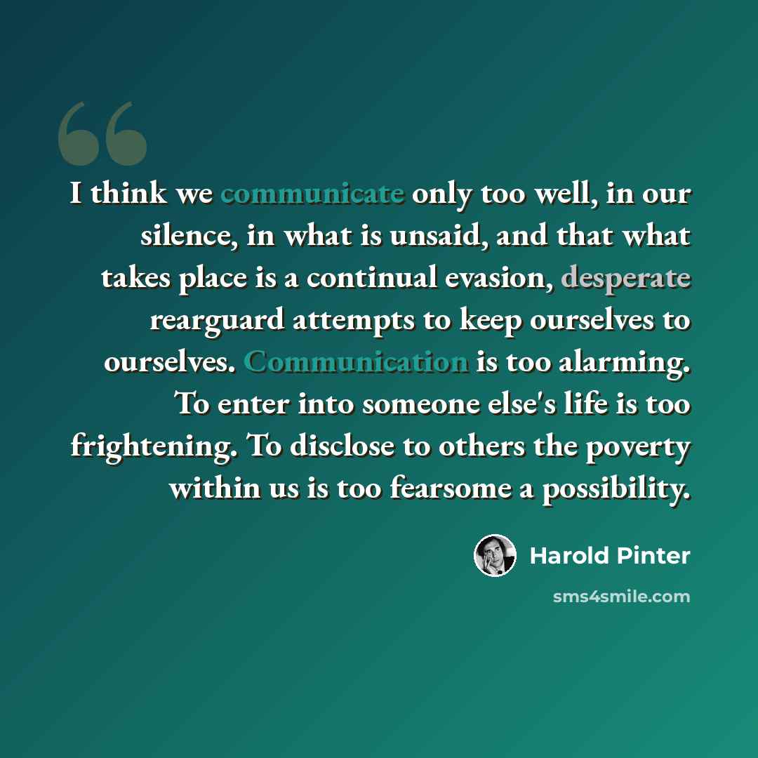 “I think we communicate only too well, in our silence, in what is unsaid, and that what takes place is a continual evasion, desperate rearguard attempts to keep ourselves to ourselves. Communication is too alarming. To enter into someone else's life is too frightening. To disclose to others the…” quote by Harold Pinter