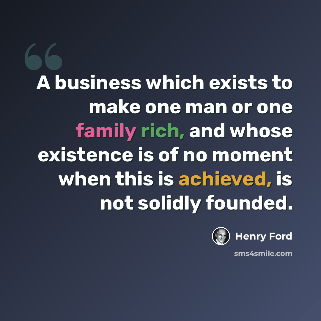 “A business which exists to make one man or one family rich, and whose existence is of no moment when this is achieved, is not solidly founded.” quote by Henry Ford
