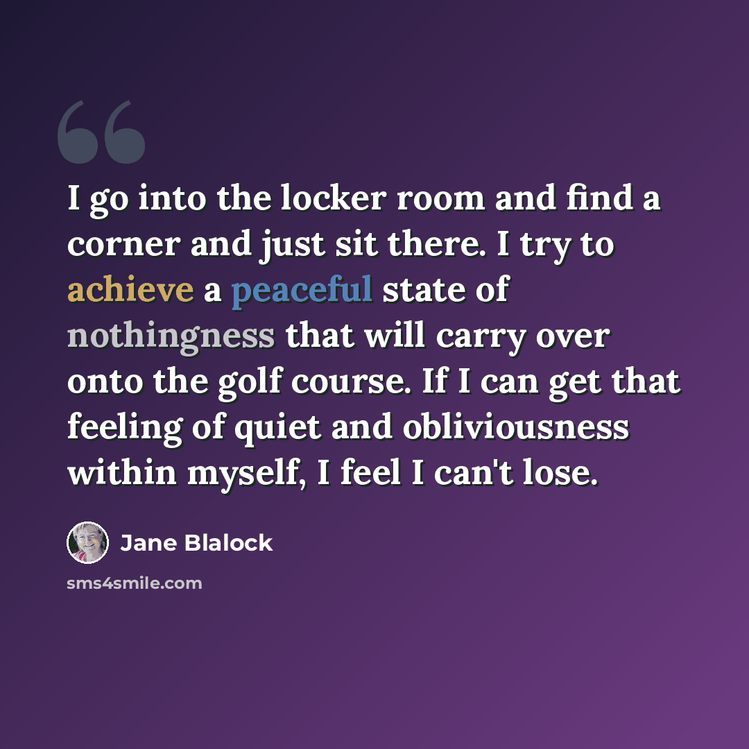 “I go into the locker room and find a corner and just sit there. I try to achieve a peaceful state of nothingness that will carry over onto the golf course. If I can get that feeling of quiet and obliviousness within myself, I feel I can't lose.” quote by Jane Blalock