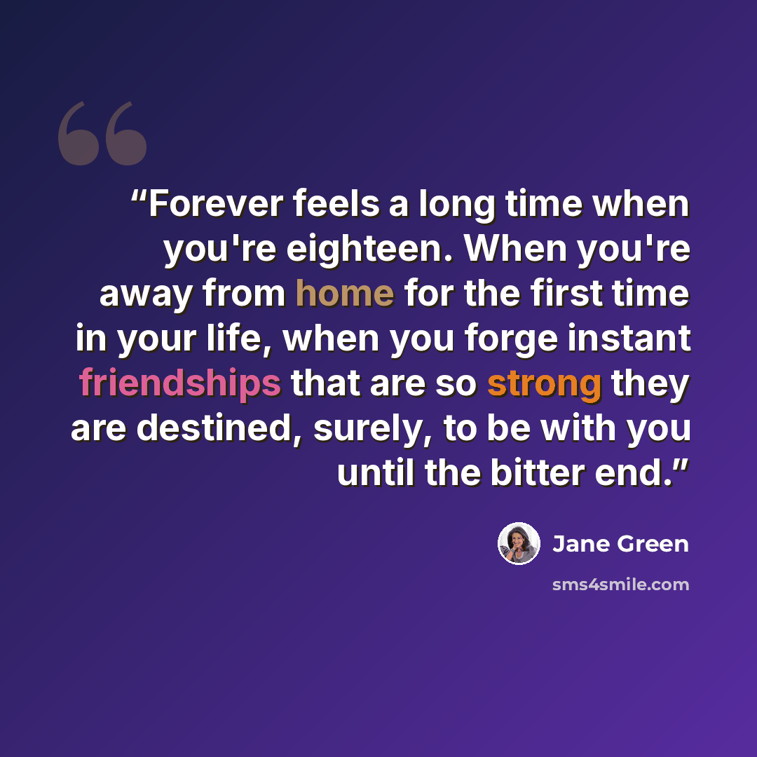 “Forever feels a long time when you're eighteen. When you're away from home for the first time in your life, when you forge instant friendships that are so strong they are destined, surely, to be with you until the bitter end.” quote by Jane Green