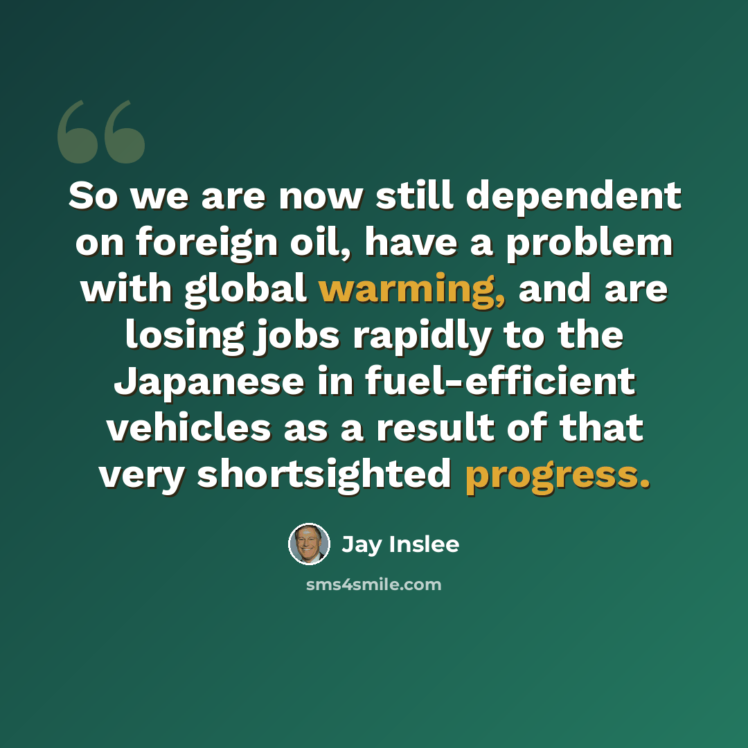 “So we are now still dependent on foreign oil, have a problem with global warming, and are losing jobs rapidly to the Japanese in fuel-efficient vehicles as a result of that very shortsighted progress.” quote by Jay Inslee