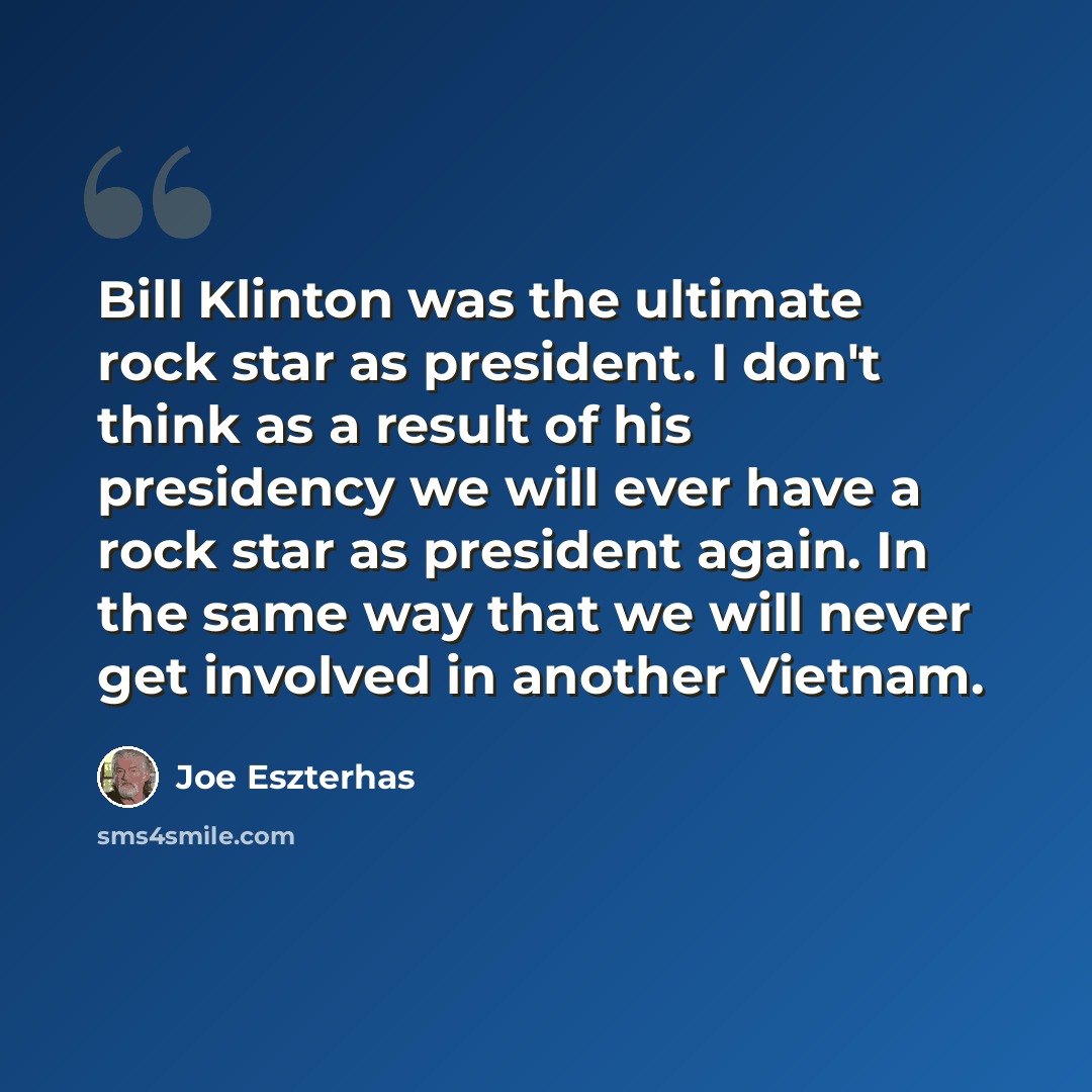 “Bill Klinton was the ultimate rock star as president. I don't think as a result of his presidency we will ever have a rock star as president again. In the same way that we will never get involved in another Vietnam.” quote by Joe Eszterhas