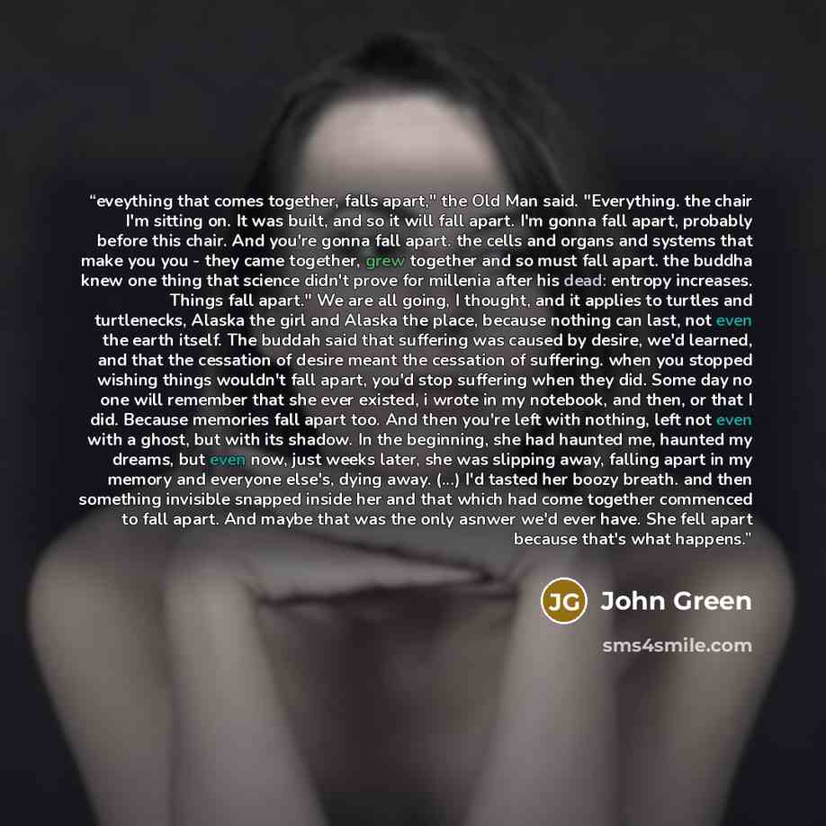 “eveything that comes together, falls apart," the Old Man said. "Everything. the chair I'm sitting on. It was built, and so it will fall apart. I'm gonna fall apart, probably before this chair. And you're gonna fall apart. the cells and organs and systems that make you you - they came together…” quote by John Green