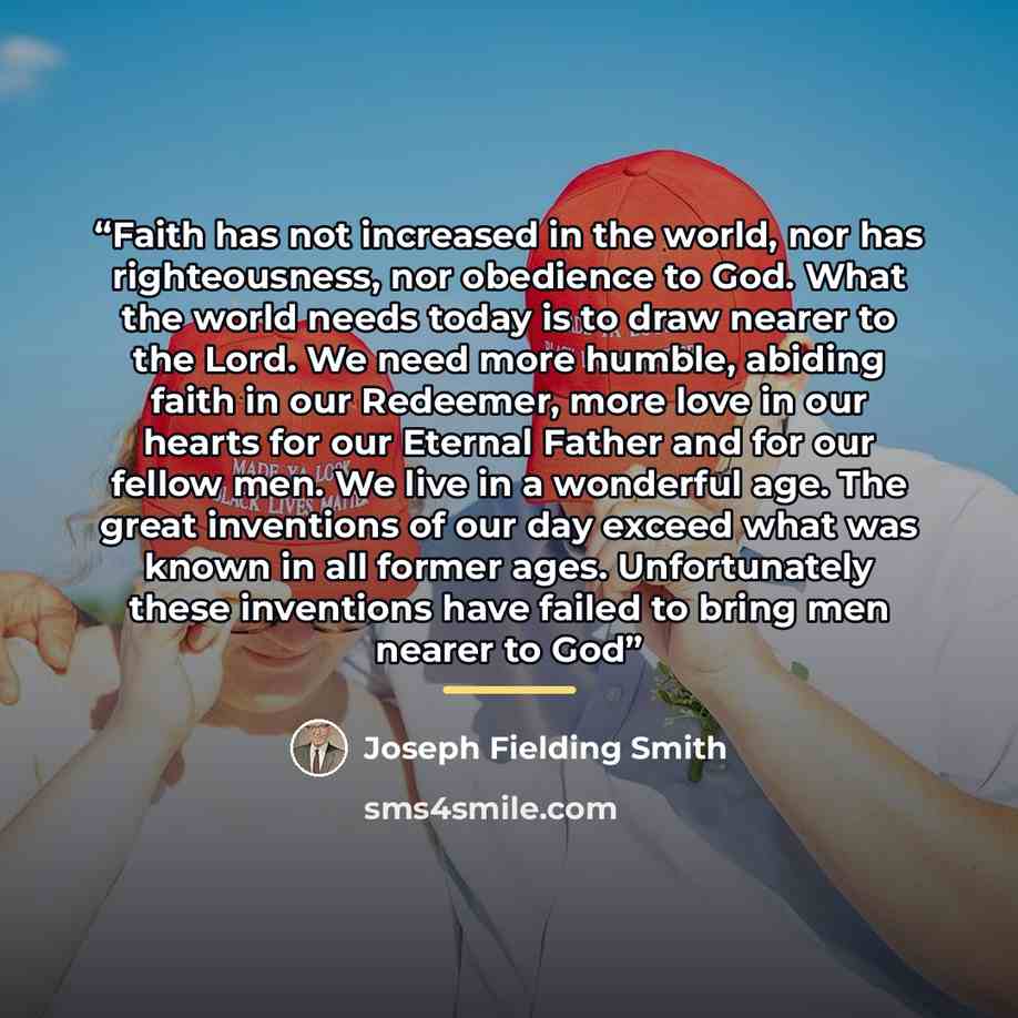 “Faith has not increased in the world, nor has righteousness, nor obedience to God. What the world needs today is to draw nearer to the Lord. We need more humble, abiding faith in our Redeemer, more love in our hearts for our Eternal Father and for our fellow men. We live in a wonderful age. The…” quote by Joseph Fielding Smith