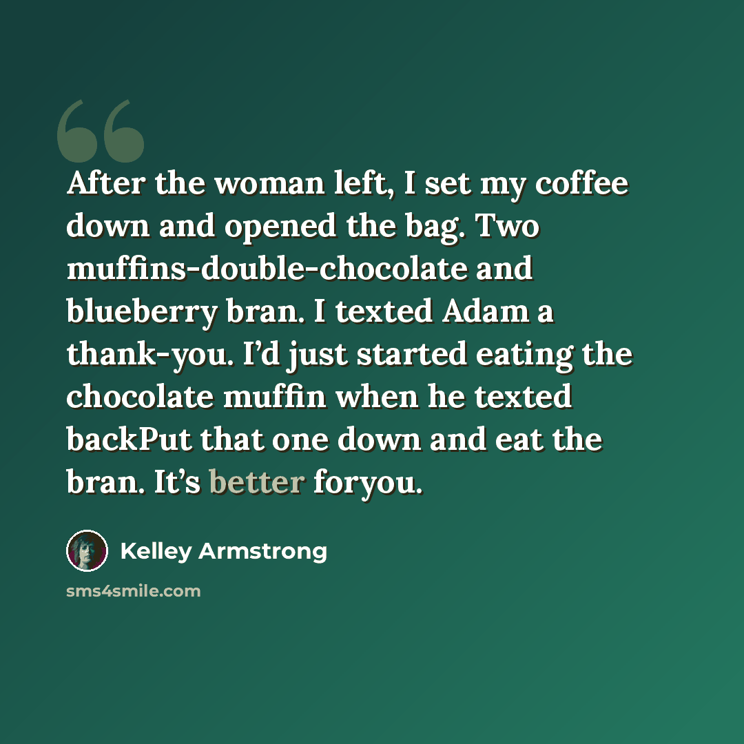 “After the woman left, I set my coffee down and opened the bag. Two muffins-double-chocolate and blueberry bran. I texted Adam a thank-you. I’d just started eating the chocolate muffin when he texted backPut that one down and eat the bran. It’s better foryou.” quote by Kelley Armstrong