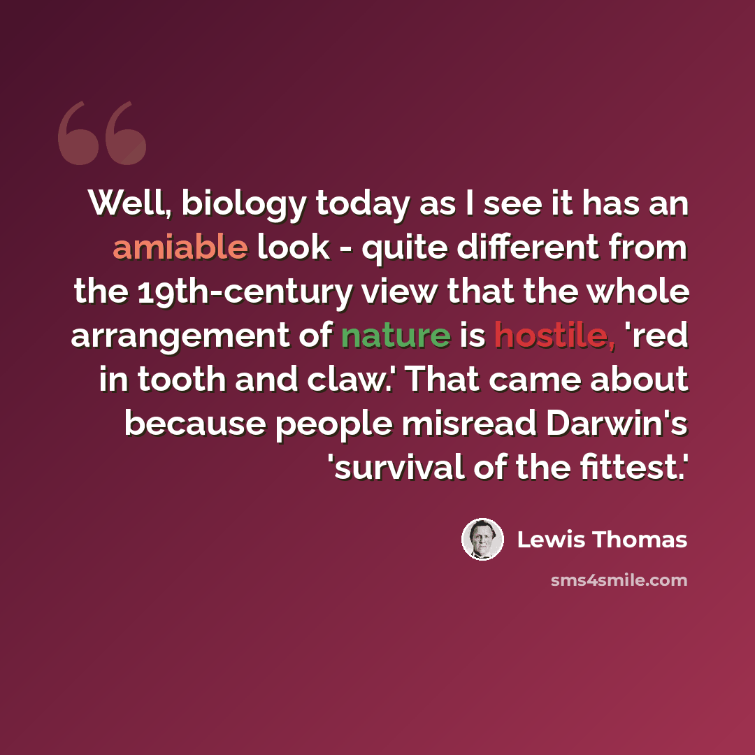“Well, biology today as I see it has an amiable look - quite different from the 19th-century view that the whole arrangement of nature is hostile, 'red in tooth and claw.' That came about because people misread Darwin's 'survival of the fittest.'” quote by Lewis Thomas