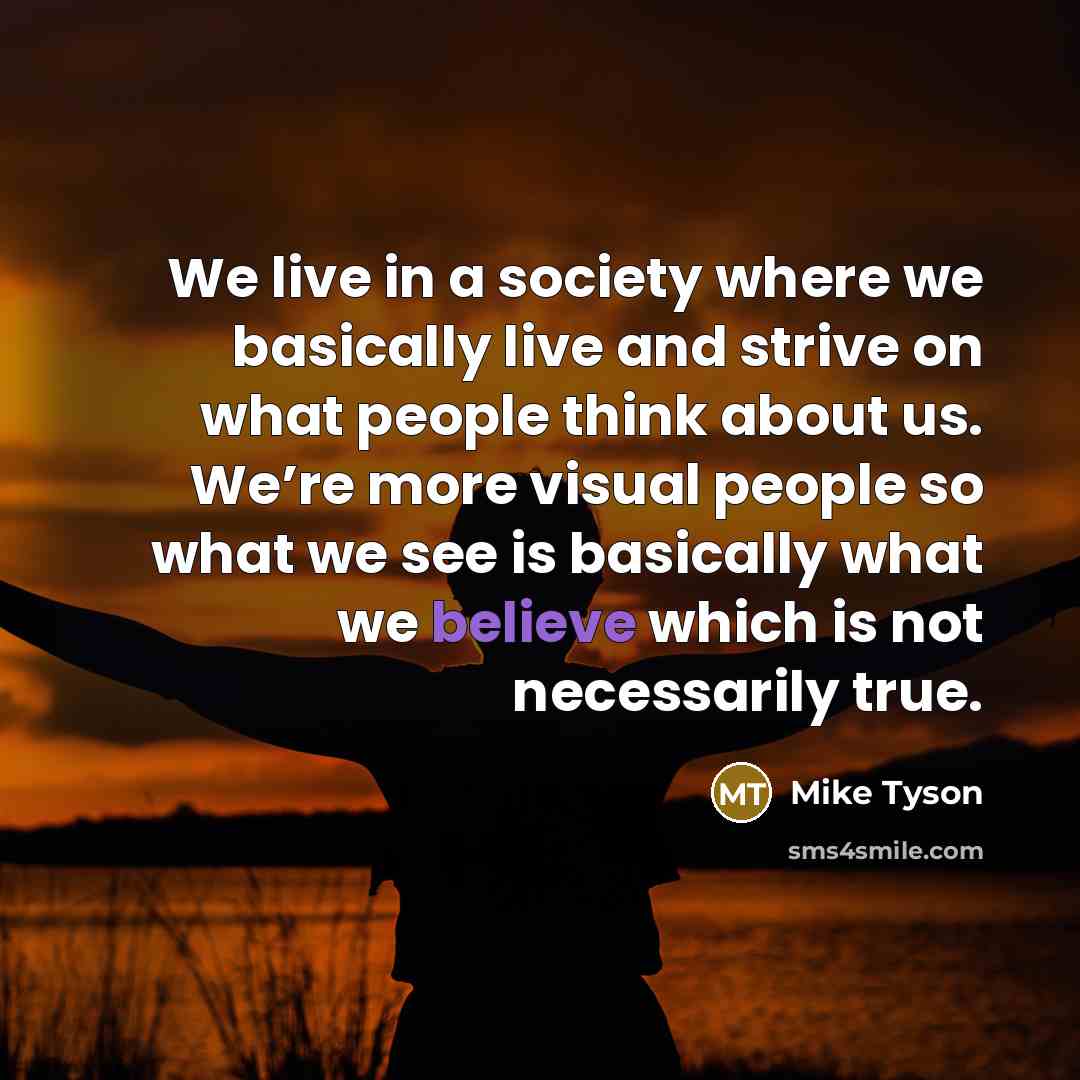 “We live in a society where we basically live and strive on what people think about us. We’re more visual people so what we see is basically what we believe which is not necessarily true.” quote by Mike Tyson