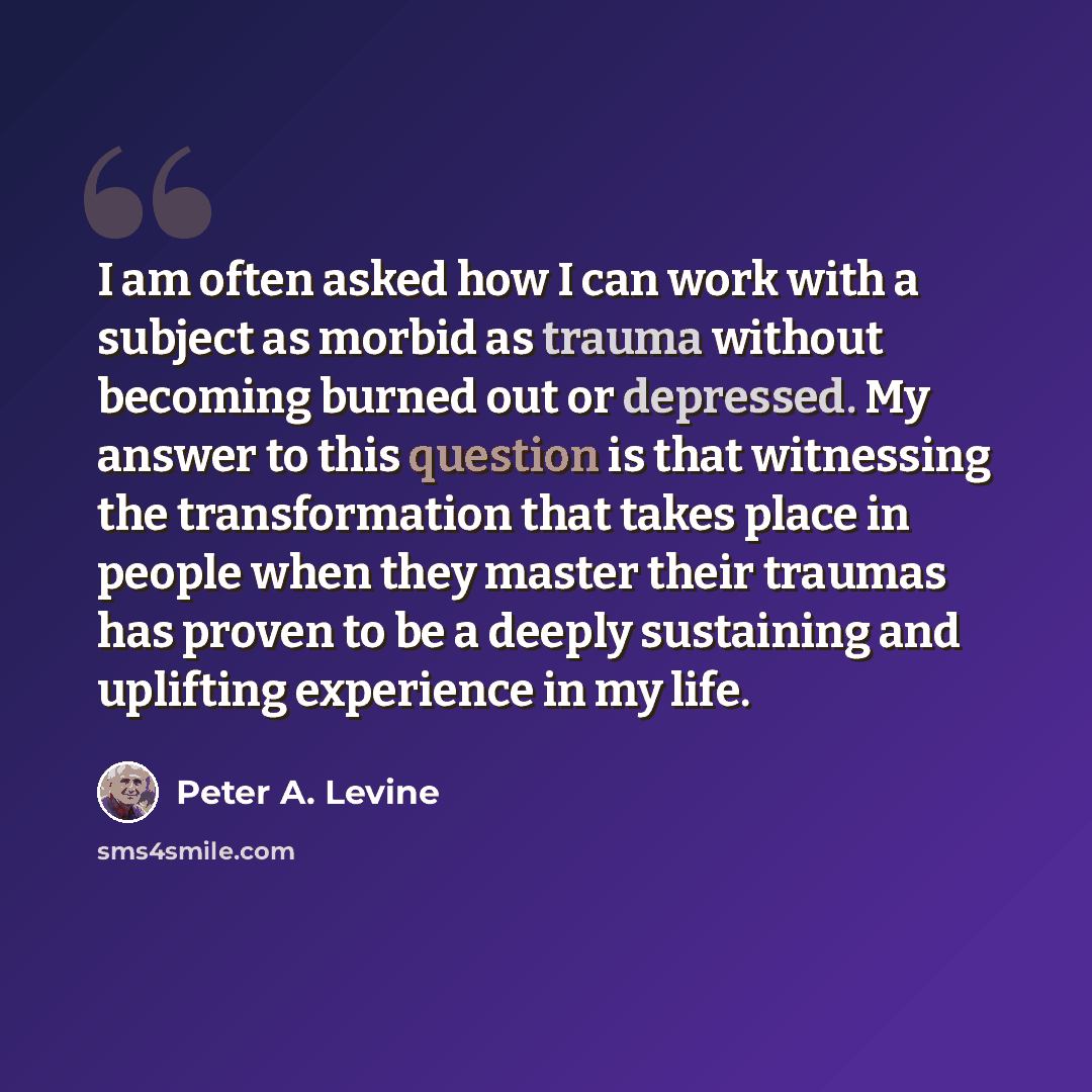 “I am often asked how I can work with a subject as morbid as trauma without becoming burned out or depressed. My answer to this question is that witnessing the transformation that takes place in people when they master their traumas has proven to be a deeply sustaining and uplifting experience in…” quote by Peter A. Levine
