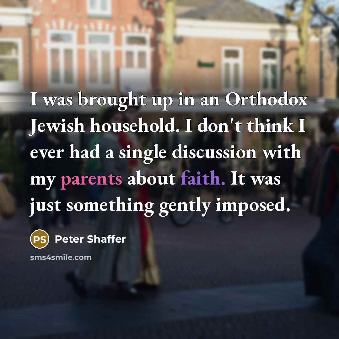 “I was brought up in an Orthodox Jewish household. I don't think I ever had a single discussion with my parents about faith. It was just something gently imposed.” quote by Peter Shaffer