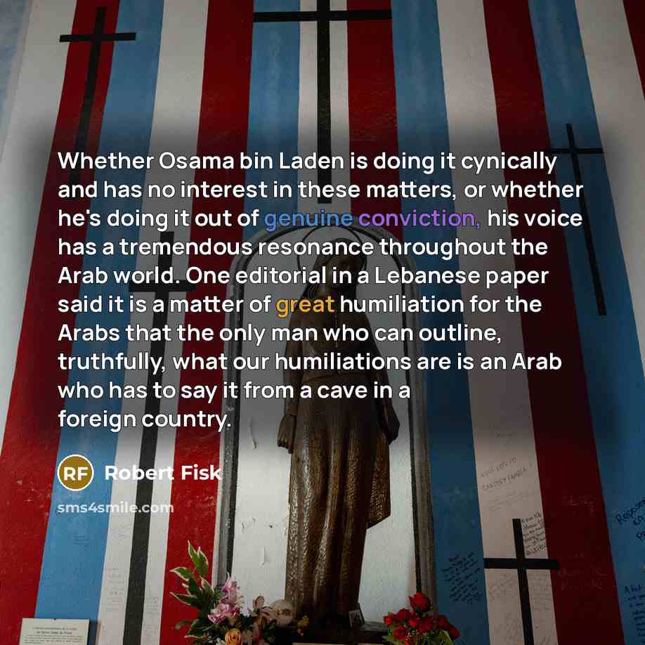 “Whether Osama bin Laden is doing it cynically and has no interest in these matters, or whether he's doing it out of genuine conviction, his voice has a tremendous resonance throughout the Arab world. One editorial in a Lebanese paper said it is a matter of great humiliation for the Arabs that the…” quote by Robert Fisk