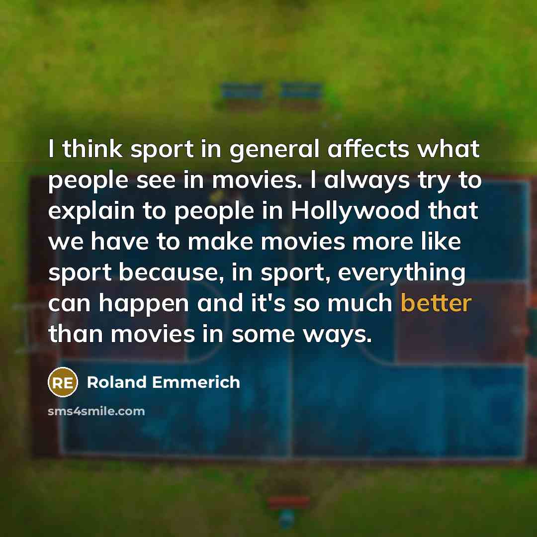 “I think sport in general affects what people see in movies. I always try to explain to people in Hollywood that we have to make movies more like sport because, in sport, everything can happen and it's so much better than movies in some ways.” quote by Roland Emmerich