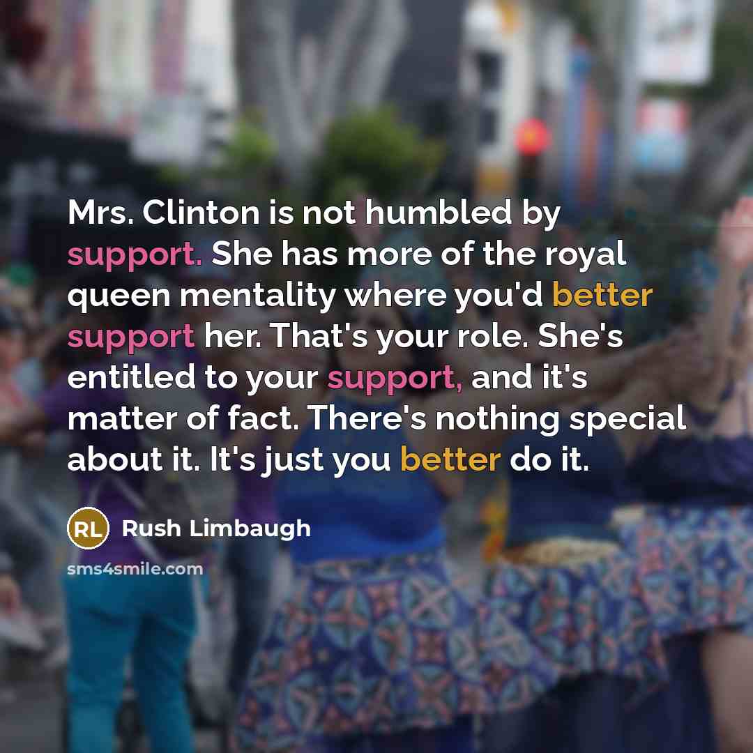 “Mrs. Clinton is not humbled by support. She has more of the royal queen mentality where you'd better support her. That's your role. She's entitled to your support, and it's matter of fact. There's nothing special about it. It's just you better do it.” quote by Rush Limbaugh