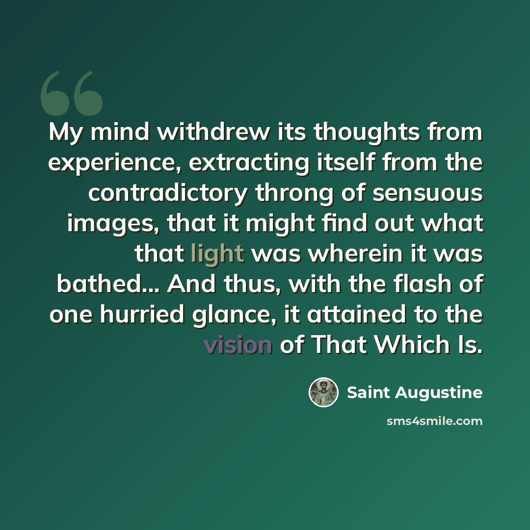 “My mind withdrew its thoughts from experience, extracting itself from the contradictory throng of sensuous images, that it might find out what that light was wherein it was bathed... And thus, with the flash of one hurried glance, it attained to the vision of That Which Is.” quote by Saint Augustine