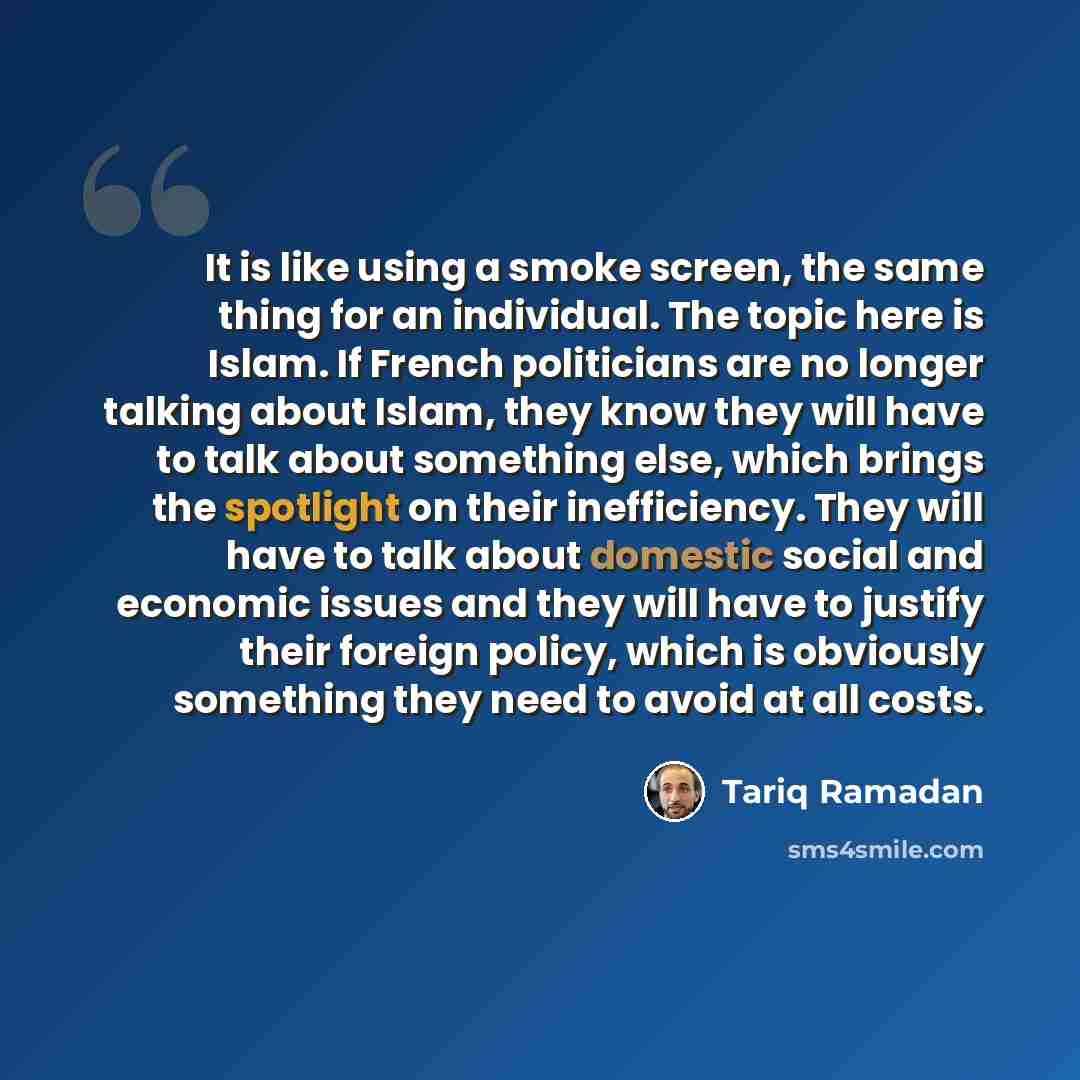 “It is like using a smoke screen, the same thing for an individual. The topic here is Islam. If French politicians are no longer talking about Islam, they know they will have to talk about something else, which brings the spotlight on their inefficiency. They will have to talk about domestic social…” quote by Tariq Ramadan