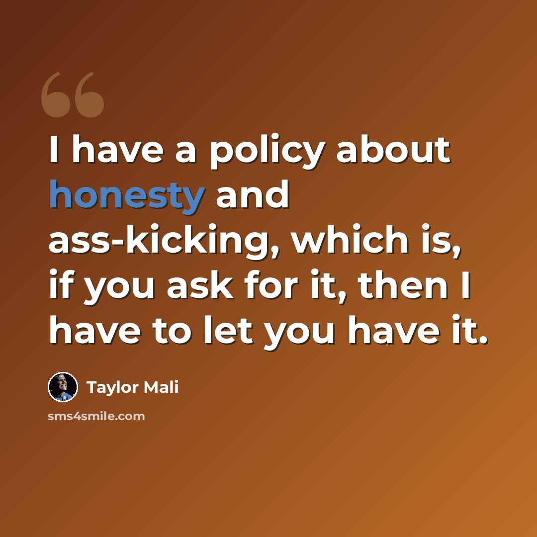 “I have a policy about honesty and ass-kicking, which is, if you ask for it, then I have to let you have it.” quote by Taylor Mali