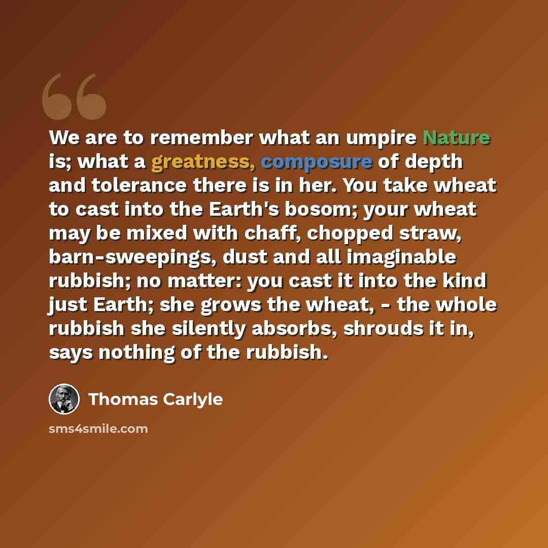 “We are to remember what an umpire Nature is; what a greatness, composure of depth and tolerance there is in her. You take wheat to cast into the Earth's bosom; your wheat may be mixed with chaff, chopped straw, barn-sweepings, dust and all imaginable rubbish; no matter: you cast it into the kind…” quote by Thomas Carlyle