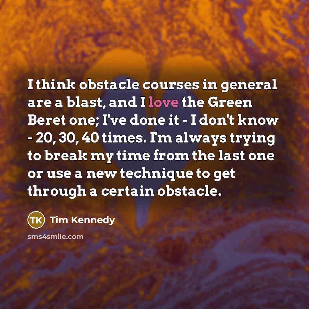 “I think obstacle courses in general are a blast, and I love the Green Beret one; I've done it - I don't know - 20, 30, 40 times. I'm always trying to break my time from the last one or use a new technique to get through a certain obstacle.” quote by Tim Kennedy