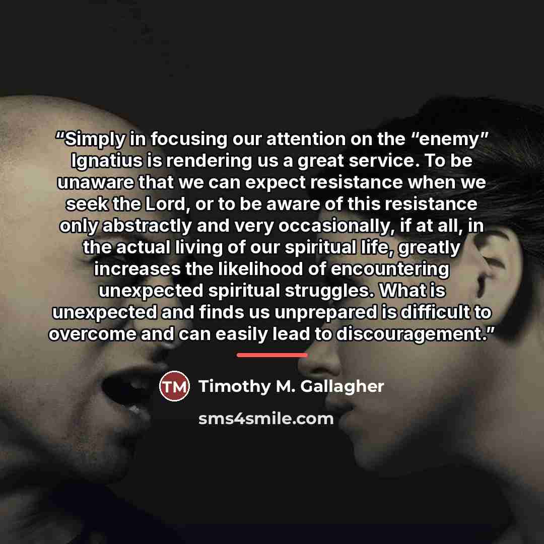 “Simply in focusing our attention on the “enemy” Ignatius is rendering us a great service. To be unaware that we can expect resistance when we seek the Lord, or to be aware of this resistance only abstractly and very occasionally, if at all, in the actual living of our spiritual life, greatly…” quote by Timothy M. Gallagher