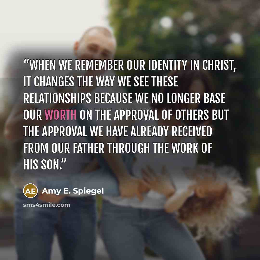 “When we remember our identity in Christ, it changes the way we see these relationships because we no longer base our worth on the approval of others but the approval we have already received from our Father through the work of His son.” quote by Amy E. Spiegel
