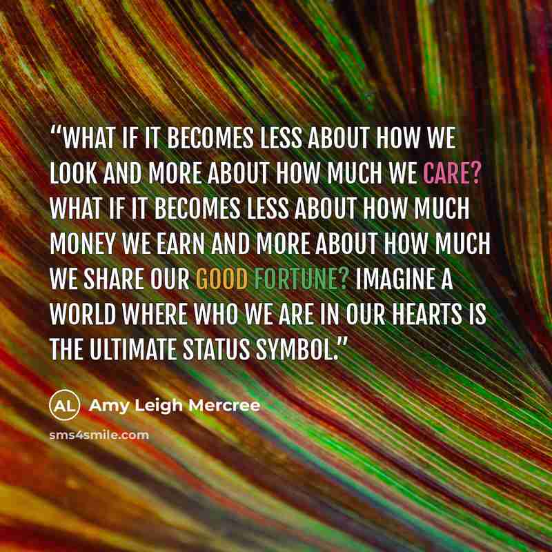 “What if it becomes less about how we look and more about how much we care? What if it becomes less about how much money we earn and more about how much we share our good fortune? Imagine a world where who we are in our hearts is the ultimate status symbol.” quote by Amy Leigh Mercree